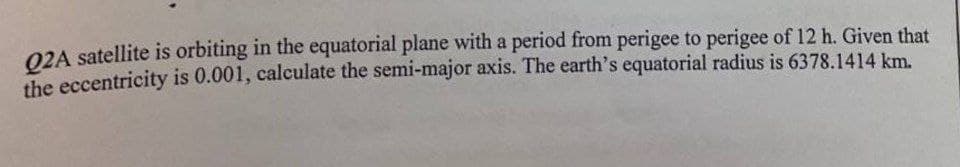 Q2A satellite is orbiting in the equatorial plane with a period from perigee to perigee of 12 h. Given that
the eccentricity is 0.001, calculate the semi-major axis. The earth's equatorial radius is 6378.1414 km.