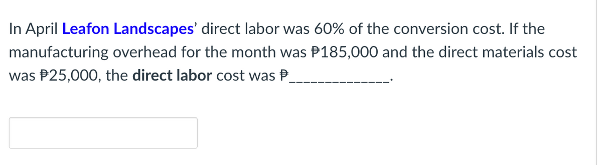 In April Leafon Landscapes' direct labor was 60% of the conversion cost. If the
manufacturing overhead for the month was P185,000 and the direct materials cost
was P25,000, the direct labor cost was P
