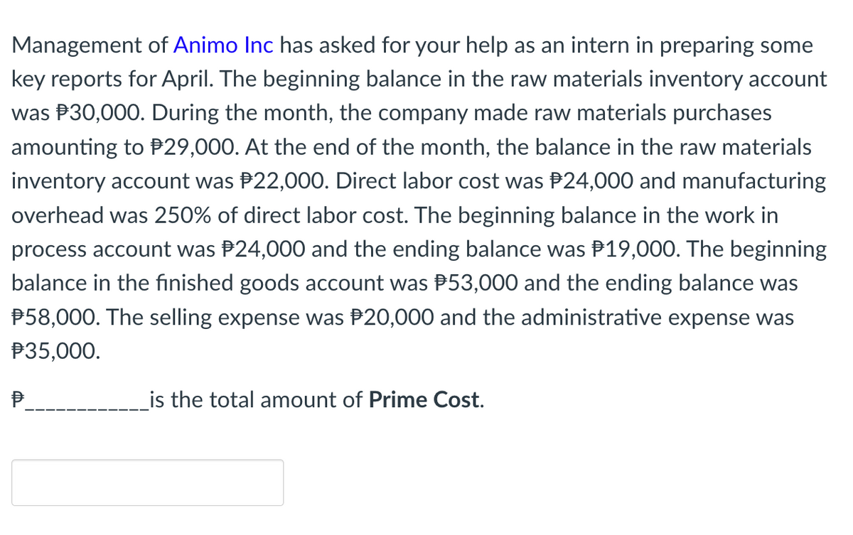 Management of Animo Inc has asked for your help as an intern in preparing some
key reports for April. The beginning balance in the raw materials inventory account
was P30,000. During the month, the company made raw materials purchases
amounting to P29,000. At the end of the month, the balance in the raw materials
inventory account was P22,000. Direct labor cost was P24,000 and manufacturing
overhead was 250% of direct labor cost. The beginning balance in the work in
process account was P24,000 and the ending balance was P19,000. The beginning
balance in the finished goods account was P53,000 and the ending balance was
P58,000. The selling expense was P20,000 and the administrative expense was
P35,000.
P.
is the total amount of Prime Cost.
