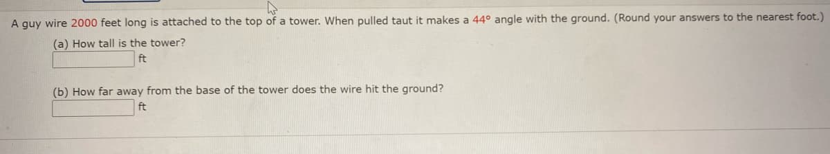 A guy wire 2000 feet long is attached to the top of a tower. When pulled taut it makes a 44° angle with the ground. (Round your answers to the nearest foot.)
(a) How tall is the tower?
ft
(b) How far away from the base of the tower does the wire hit the ground?
ft
