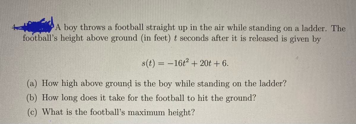 A boy throws a football straight up in the air while standing on a ladder. The
football's height above ground (in feet) t seconds after it is released is given by
s(t) = –16t2 + 20t + 6.
(a) How high above ground is the boy while standing on the ladder?
(b) How long does it take for the football to hit the ground?
(c) What is the football's maximum height?
