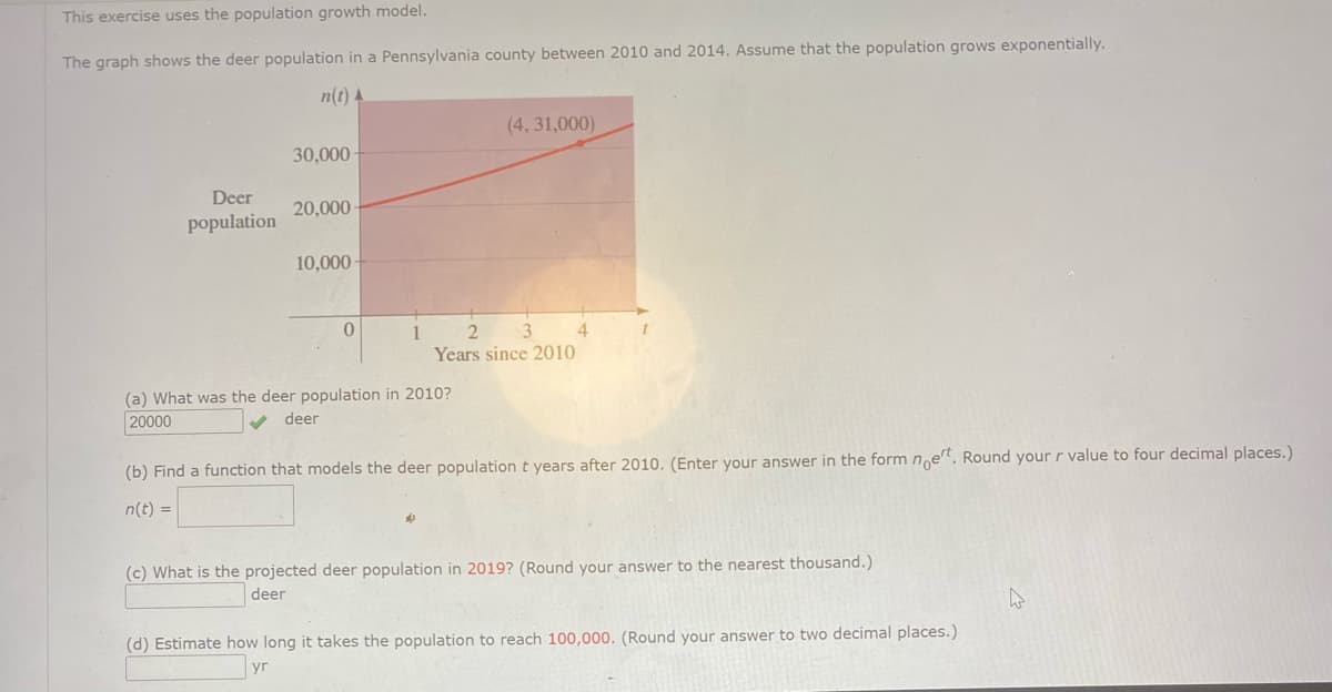 This exercise uses the population growth model.
The graph shows the deer population in a Pennsylvania county between 2010 and 2014. Assume that the population grows exponentially.
n(t) A
(4, 31,000)
30,000
Deer
20,000
population
10,000
Years since 2010
(a) What was the deer population in 2010?
20000
deer
(b) Find a function that models the deer population t years after 2010. (Enter your answer in the form ne". Round your r value to four decimal places.)
n(t) =
(c) What is the projected deer population in 2019? (Round your answer to the nearest thousand.)
deer
(d) Estimate how long it takes the population to reach 100,000. (Round your answer to two decimal places.)
yr
