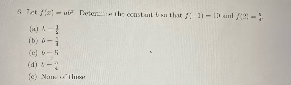 6. Let f(x) = ab*. Determine the constant b so that f(-1) = 10 and f(2) = ;.
%3D
(a) b= }
(b) b=
%3D
(c) b= 5
(d) b=
(e) None of these
