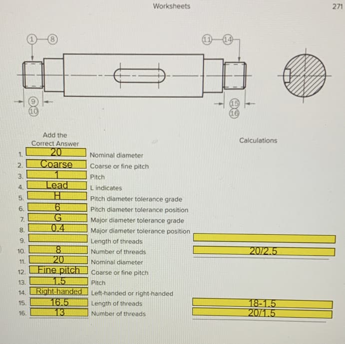 Worksheets
271
Add the
Calculations
Correct Answer
20
Coarse
Nominal diameter
2.
Coarse or fine pitch
3.
Pitch
Lead
4.
Lindicates
5.
Pitch diameter tolerance grade
6.
Pitch diameter tolerance position
17.
Major diameter tolerance grade
0.4
8.
Major diameter tolerance position
9.
Length of threads
18
20
Fine pitch
1.5
Right-handed Left-handed or right-handed
16.5
13
10.
Number of threads
20/2.5
11.
Nominal diameter
12.
Coarse or fine pitch
13.
Pitch
14.
18-1.5
20/1.5
15.
Length of threads
16.
Number of threads
