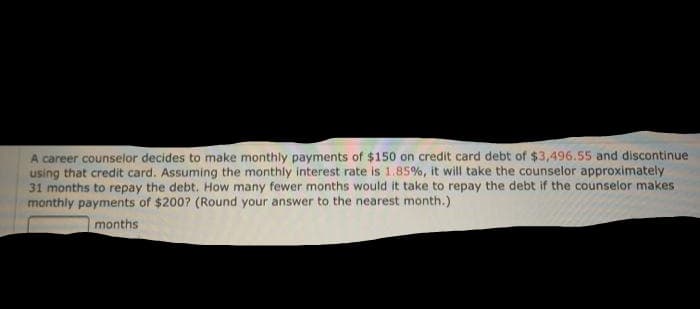 A career counselor decides to make monthly payments of $150 on credit card debt of $3,496.55 and discontinue
using that credit card. Assuming the monthly interest rate is 1.85%, it will take the counselor approximately
31 months to repay the debt. How many fewer months would it take to repay the debt if the counselor makes
monthly payments of $200? (Round your answer to the nearest month.)
months
