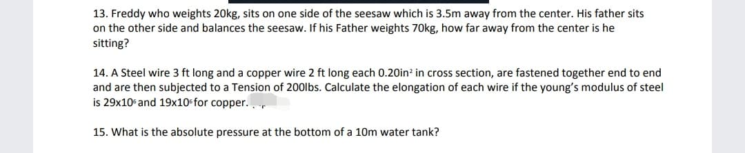 13. Freddy who weights 20kg, sits on one side of the seesaw which is 3.5m away from the center. His father sits
on the other side and balances the seesaw. If his Father weights 70kg, how far away from the center is he
sitting?
14. A Steel wire 3 ft long and a copper wire 2 ft long each 0.20in? in cross section, are fastened together end to end
and are then subjected to a Tension of 200lbs. Calculate the elongation of each wire if the young's modulus of steel
is 29x10 and 19x10 for copper..
15. What is the absolute pressure at the bottom of a 10m water tank?
