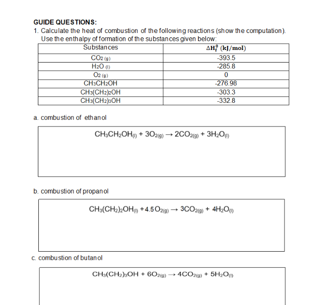 GUIDE QUESTIONS:
1. Calculate the heat of combustion of the following reactions (show the computation).
Use the enthalpy of formation of the substan ces given below:
Substances
AH? (kJ/mol)
-393.5
CO2 (9)
H2O 0)
O2 (9)
CH3CH2OH
-285.8
-276.98
-303.3
CH3(CH2)2OH
CH3(CH2)3OH
-332.8
a. combustion of ethanol
CH;CH2OH) + 302(9) → 2CO29) + 3H2Oq)
b. combustion of propan ol
CH3(CH2)2OH) +4.5O2g) → 3CO29) + 4H2O»
c. combustion of butan ol
CH3(CH2)3OH + 602(g) → 4CO2(9) + 5H2O)
