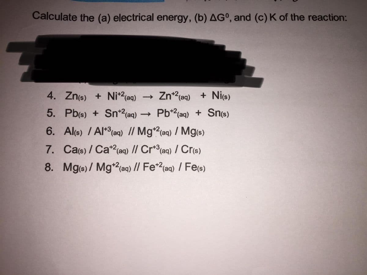 Calculate the (a) electrical energy, (b) AG°, and (c) K of the reaction:
4. Zn(s) + Ni*?(aq) Zn2(aq) + Ni(s)
5. Pb(s) + Sn*2(aq) Pb*2(aq) + Sn(s)
6. Al(s) / Al**(aq) // Mg*?(aq) / Mg(s)
7. Cas)/ Ca*?(aq) // Cr* (aq) / Cr(s)
8. Mg(s)/ Mg*2(aq) // Fe*?(aq) / Fe(s)

