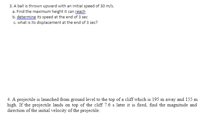 3. A ball is thrown upward with an initial speed of 30 m/s.
a. Find the maximum height it can reach
b. determine its speed at the end of 3 sec
c. what is its displacement at the end of 3 sec?
4. A projectile is launched from ground level to the top of a cliff which is 195 m away and 155 m
high. If the projectile lands on top of the cliff 7.6 s later it is fired, find the magnitude and
direction of the initial velocity of the projectile.
