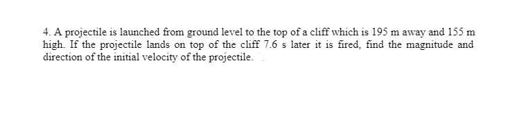 4. A projectile is launched from ground level to the top of a cliff which is 195 m away and 155 m
high. If the projectile lands on top of the cliff 7.6 s later it is fired, find the magnitude and
direction of the initial velocity of the projectile.
