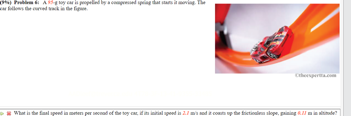 (9%) Problem 6: A 95-g toy car is propelled by a compressed spring that starts it moving. The
car follows the curved track in the figure.
©theexpertta.com
> * What is the final speed in meters per second of the toy car, if its initial speed is 2.1 m/s and it coasts up the frictionless slope, gaining 0.11 m in altitude?
