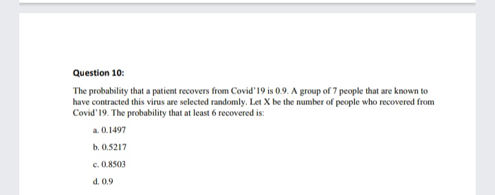 Question 10:
The probability that a patient recovers from Covid'19 is 0.9. A group of 7 people that are known to
have contracted this virus are selected randomly. Let X be the number of people who recovered from
Covid'19. The probability that at least 6 recovered is:
a. 0.1497
b. 0.5217
c. 0.8503
d. 0.9
