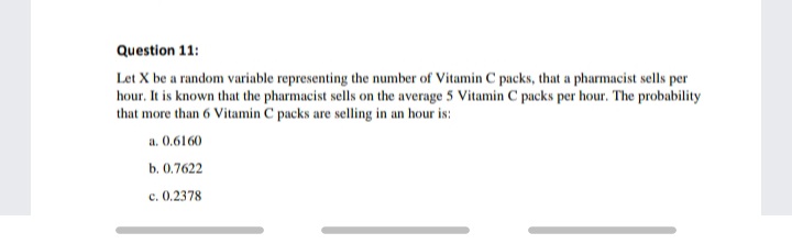 Question 11:
Let X be a random variable representing the number of Vitamin C packs, that a pharmacist sells per
hour. It is known that the pharmacist sells on the average 5 Vitamin C packs per hour. The probability
that more than 6 Vitamin C packs are selling in an hour is:
a. 0.6160
b. 0.7622
c. 0.2378
