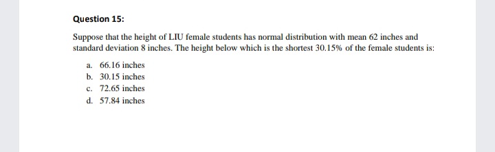 Question 15:
Suppose that the height of LIU female students has normal distribution with mean 62 inches and
standard deviation 8 inches. The height below which is the shortest 30.15% of the female students is:
a. 66.16 inches
b. 30.15 inches
c. 72.65 inches
d. 57.84 inches
