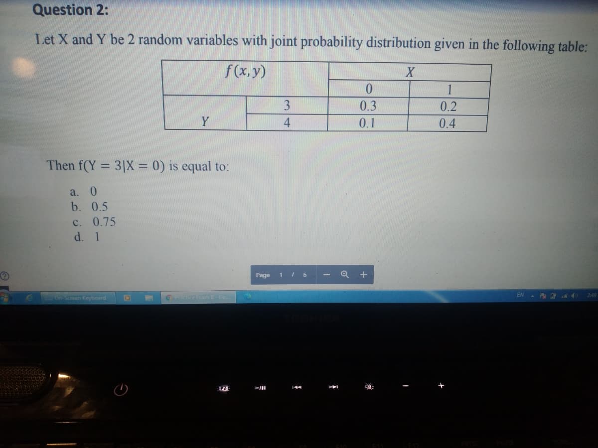Question 2:
Let X and Y be 2 random variables with joint probability distribution given in the following table:
f(x, y)
1
3
0.3
0.2
Y
4.
0.1
0.4
Then f(Y = 3|X = 0) is equal to:
a.
0.
b. 0.5
c. 0.75
d. 1
Page 1 I5
+
EN
2:49
On Screen Keyboard
