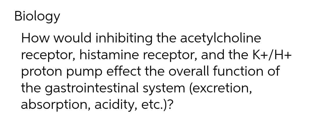 Biology
How would inhibiting the acetylcholine
receptor, histamine receptor, and the K+/H+
proton pump effect the overall function of
the gastrointestinal system (excretion,
absorption, acidity, etc.)?
