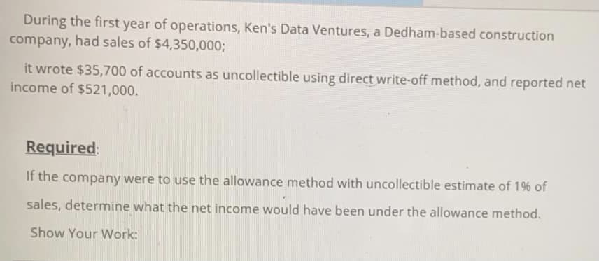 During the first year of operations, Ken's Data Ventures, a Dedham-based construction
company, had sales of $4,350,0003;
it wrote $35,700 of accounts as uncollectible using direct write-off method, and reported net
income of $521,000.
Required:
If the company were to use the allowance method with uncollectible estimate of 19% of
sales, determine what the net income would have been under the allowance method.
Show Your Work:
