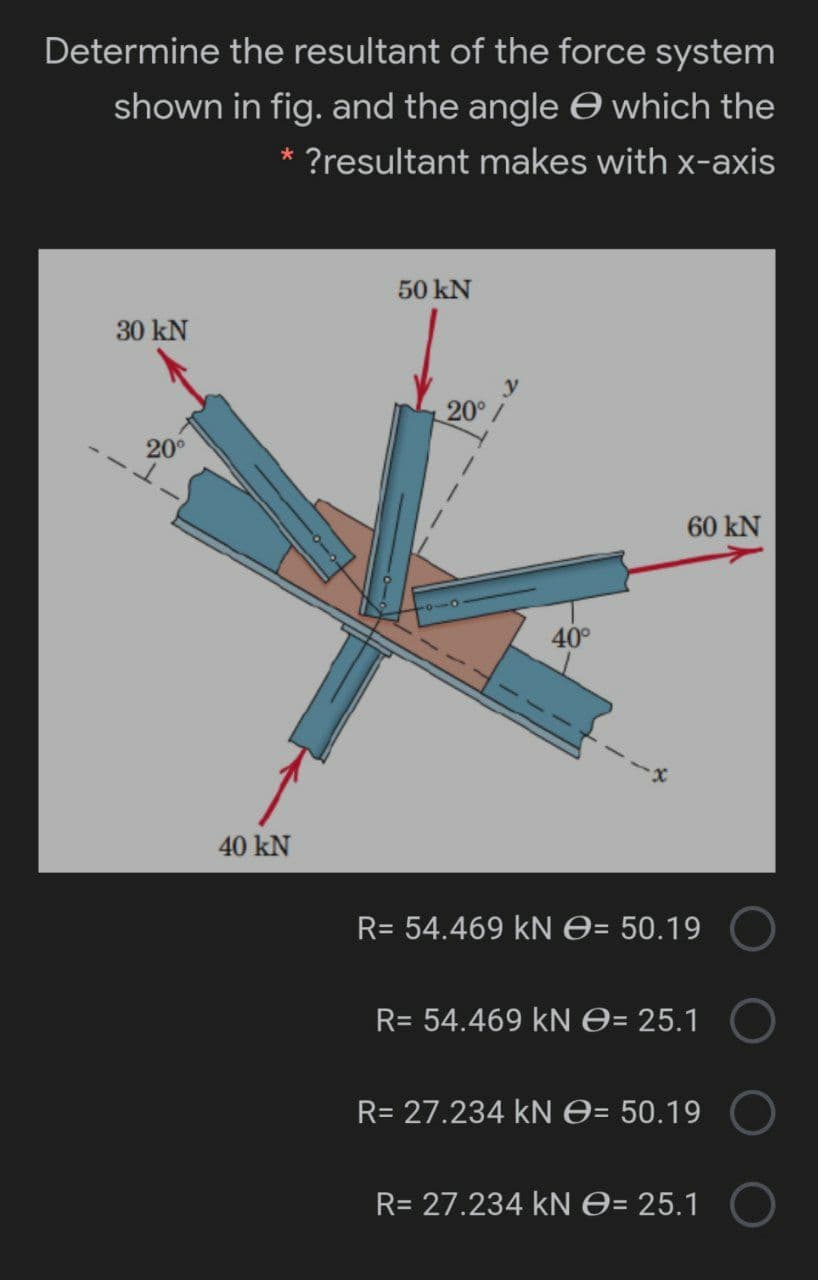 Determine the resultant of the force system
shown in fig. and the angle e which the
* ?resultant makes with x-axis
50 kN
30 kN
20°
20°
60 kN
40°
40 kN
R= 54.469 kN O= 50.19
R= 54.469 kN O= 25.1
R= 27.234 kN O= 50.19
R= 27.234 kN0= 25.1 O
