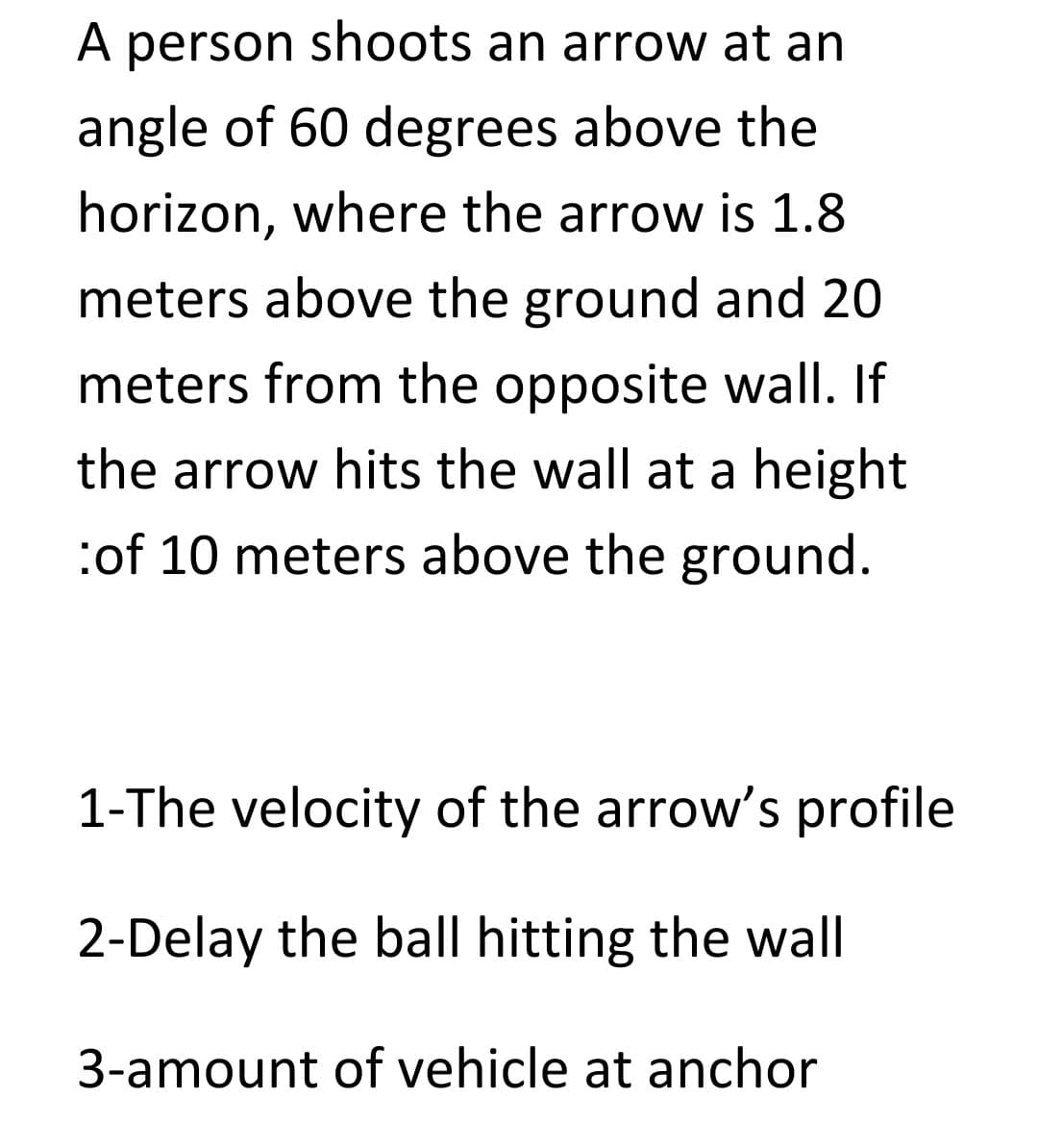 A person shoots an arrow at an
angle of 60 degrees above the
horizon, where the arrow is 1.8
meters above the ground and 20
meters from the opposite wall. If
the arrow hits the wall at a height
:of 10 meters above the ground.
1-The velocity of the arrow's profile
2-Delay the ball hitting the wall
3-amount of vehicle at anchor
