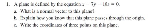 1. A plane is defined by the equation x - 7y - 18z = 0.
a. What is a normal vector to this plane?
b. Explain how you know that this plane passes through the origin.
c. Write the coordinates of three points on this plane.