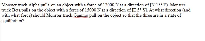 Monster truck Alpha pulls on an object with a force of 12000 N at a direction of [N 15°E). Monster
truck Beta pulls on the object with a force of 15000 N at a direction of [E 5° S]. At what direction (and
with what force) should Monster truck Gammo pull on the object so that the three are in a state of
equilibrium?