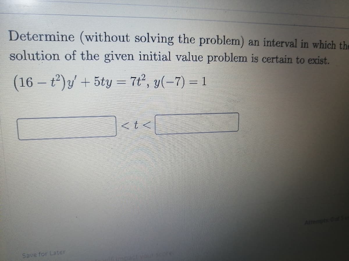 Determine (without solving the problem) an interval in which the
solution of the given initial value problem is certain to exist.
(16 – t)y' + 5ty = 7', y(-7) = 1
Attempts: 0 of Sus
Save for Later
