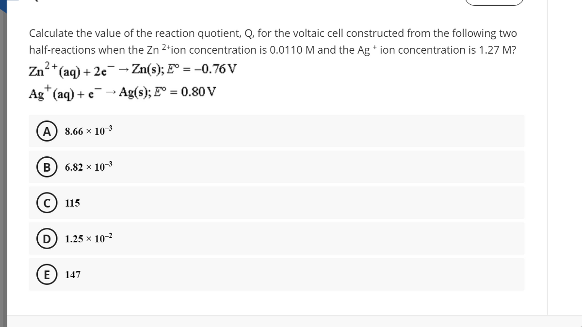 Calculate the value of the reaction quotient, Q, for the voltaic cell constructed from the following two
half-reactions when the Zn 2*ion concentration is 0.0110 M and the Ag + ion concentration is 1.27 M?
2+
Zn*(aq) + 2e→ Zn(s); E° = -0.76 V
Ag" (aq) + e - Ag(s); E° = 0.80 V
A
8.66 × 10-3
B
6.82 × 10-3
115
1.25 x 10-2
(E) 147
