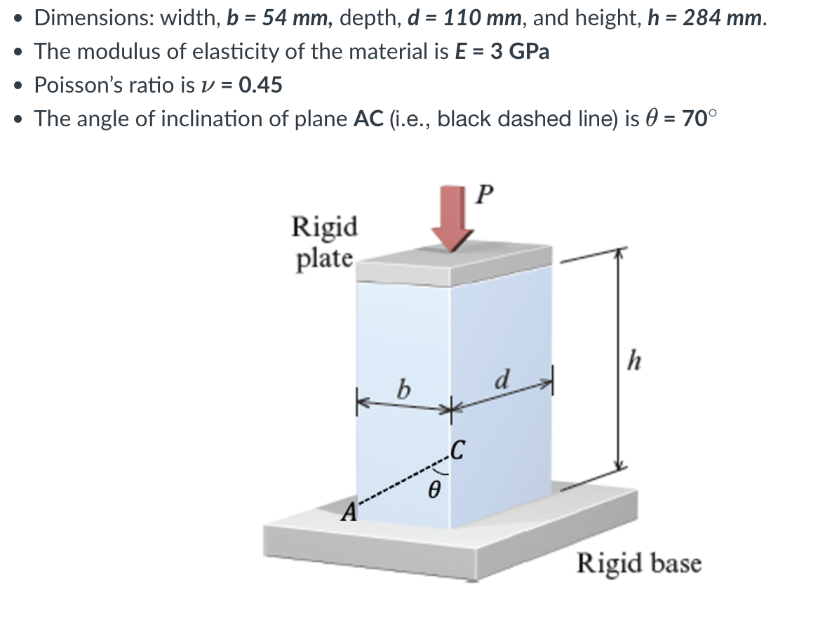 • Dimensions: width, b = 54 mm, depth, d = 110 mm, and height, h = 284 mm.
• The modulus of elasticity of the material is E = 3 GPa
● Poisson's ratio is ✓ = 0.45
The angle of inclination of plane AC (i.e., black dashed line) is = 70°
●
Rigid
plate
k b
Ө
P
h
Rigid base