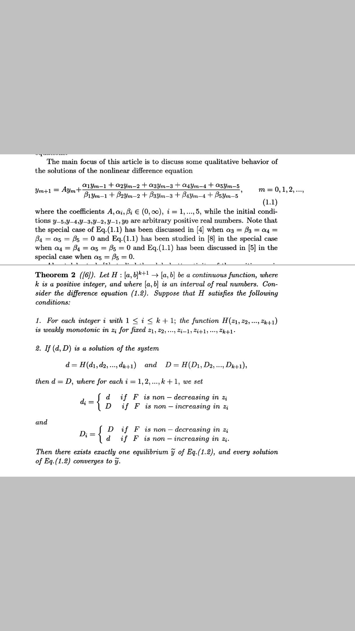 The main focus of this article is to discuss some qualitative behavior of
the solutions of the nonlinear difference equation
a1Ym-1+a2Ym-2 + a3ym-3+ a4Ym-4 + a5Ym-5
Aym+
B1ym-1 + B2ym-2 + B3Ym-3 + B4Ym-4 + BsYm-5
т %3D 0, 1, 2, ...,
Ym+1 =
(1.1)
where the coefficients A, ai, Bi E (0, 00), i = 1, ..., 5, while the initial condi-
tions y-5,y-4,Y–3,Y-2, y-1, yo are arbitrary positive real numbers. Note that
the special case of Eq.(1.1) has been discussed in [4] when az =
B4
when a4 = B4 = a5 = B5 = 0 and Eq.(1.1) has been discussed in [5] in the
special case when az = B5 = 0.
B3 = a4 =
B5 = 0 and Eq.(1.1) has been studied in [8] in the special case
= a5 =
Theorem 2 ([6). Let H : [a, b]k+1 → [a, b] be a continuous function, where
k is a positive integer, and where [a, b] is an interval of real numbers. Con-
sider the difference equation (1.2). Suppose that H satisfies the following
conditions:
1. For each integer i with1 < i < k+ 1; the function H(z1, z2, ..., Zk+1)
is weakly monotonic in zi for fixed z1, z2, ..., Zi-1, Zi+1, ..., Zk+1•
2. If (d, D) is a solution of the system
d = H(d1, d2, ., de+1) and D= H(D1, D2, .., Dk+1),
then d = D, where for each i = 1, 2,
..., k +1, we set
d
di = {
if F is non – decreasing in zi
if F is non – increasing in zi
D
аnd
{
(D if F is non – decreasing in z;
Di =
if
F is non – increasing in zị.
Then there exists exuctly one equilibrium y of Eq.(1.2), and every solution
of Eq. (1.2) converges to y.
