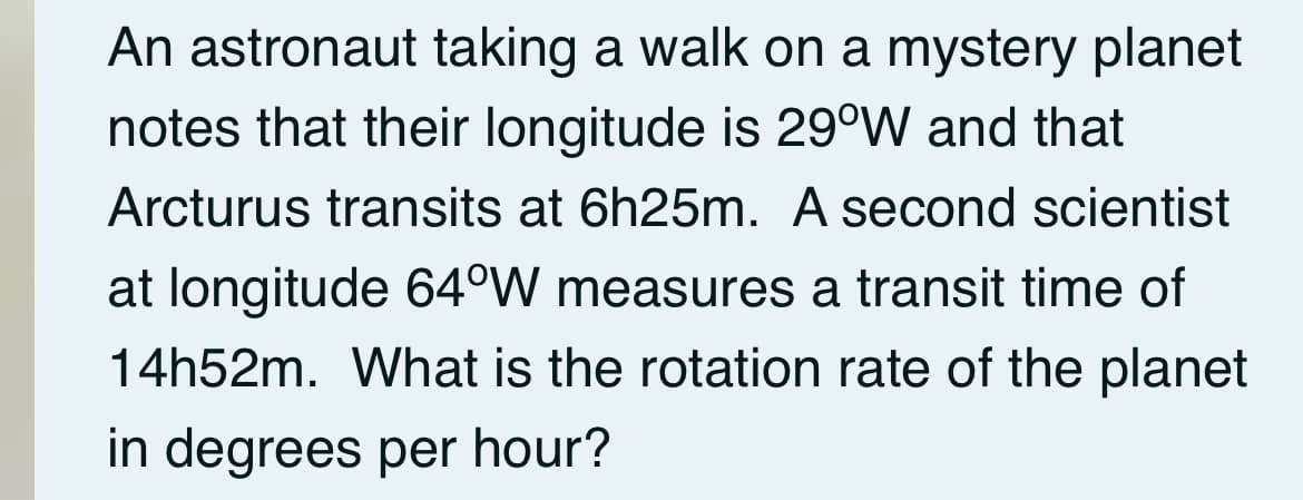 An astronaut taking a walk on a mystery planet
notes that their longitude is 29°W and that
Arcturus transits at 6h25m. A second scientist
at longitude 64°W measures a transit time of
14h52m. What is the rotation rate of the planet
in degrees per hour?