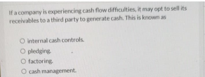 If a company is experiencing cash flow difficulties, it may opt to sell its
receivables to a third party to generate cash. This is known as
O internal cash controls.
O pledging.
O factoring.
O cash management.
