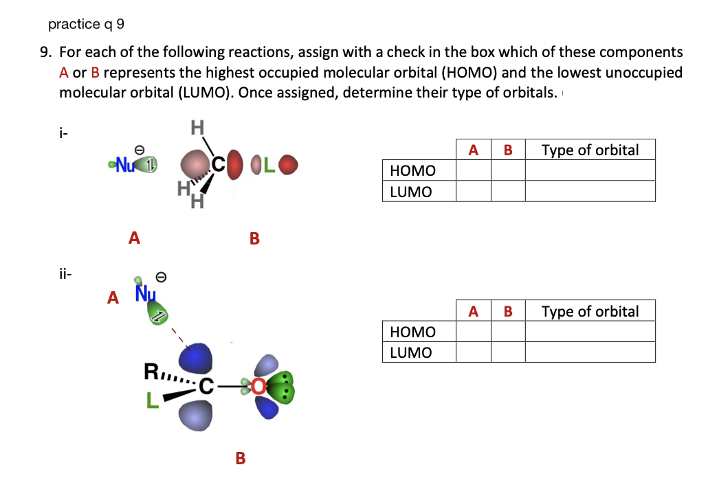 practice q 9
9. For each of the following reactions, assign with a check in the box which of these components
A or B represents the highest occupied molecular orbital (HOMO) and the lowest unoccupied
molecular orbital (LUMO). Once assigned, determine their type of orbitals.
i-
ii-
e
Nu 1
A
A
e
RC-
B
B
HOMO
LUMO
HOMO
LUMO
A B
A B
Type of orbital
Type of orbital