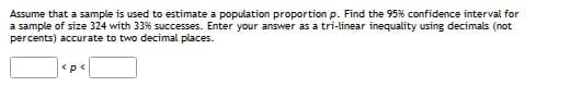 Assume that a sample is used to estimate a population proportion p. Find the 95% confidence interval for
a sample of size 324 with 33% successes. Enter your answer as a tri-linear inequality using decimals (not
percents) accurate to two decimal places.
