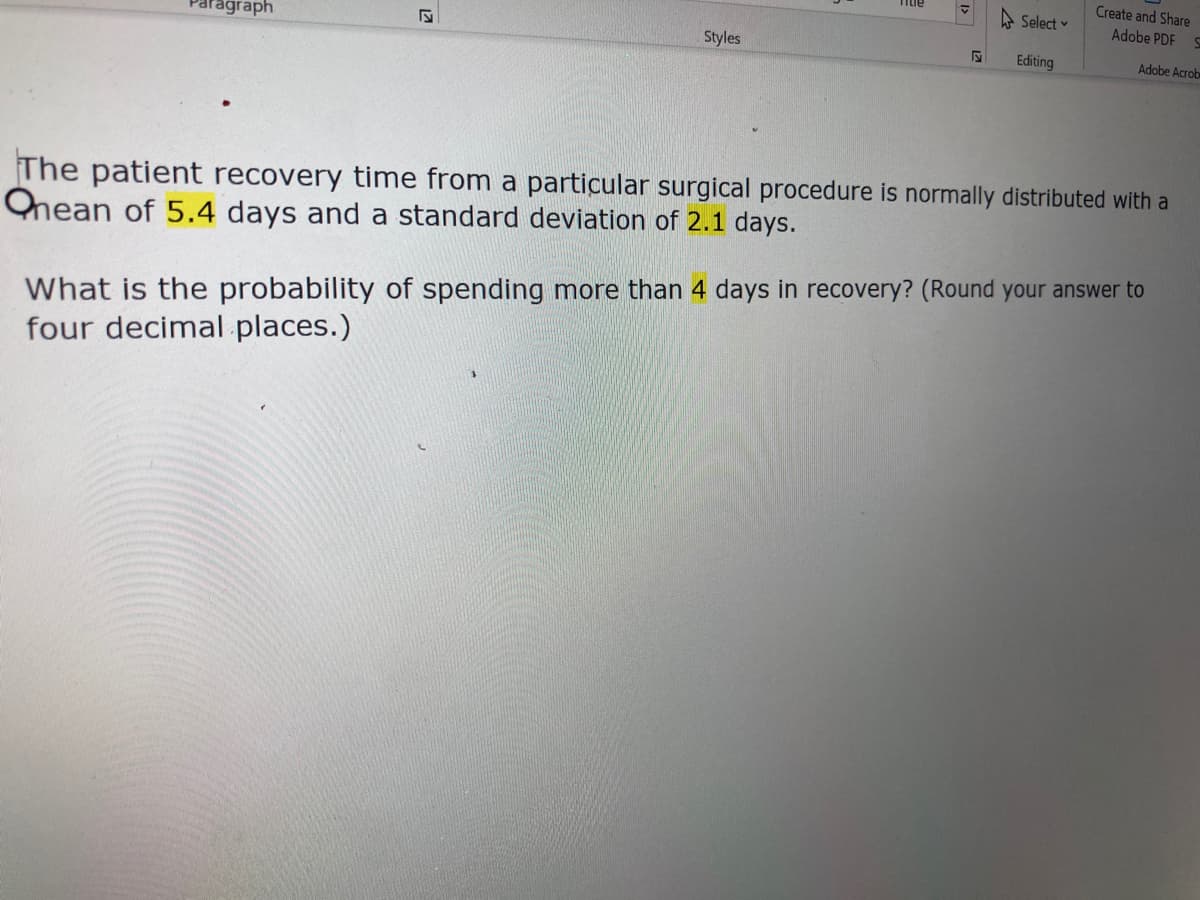 Create and Share
A Select v
Adobe PDF
Paragraph
Styles
Editing
Adobe Acrob
The patient recovery time from a particular surgical procedure is normally distributed with a
Ohean of 5.4 days and a standard deviation of 2.1 days.
What is the probability of spending more than 4 days in recovery? (Round your answer to
four decimal. places.)
