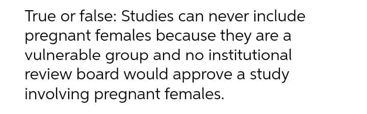 True or false: Studies can never include
pregnant females because they are a
vulnerable group and no institutional
review board would approve a study
involving pregnant females.
