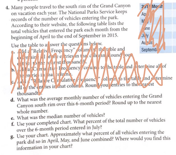 4. Many people travel to the south rim of the Grand Canyon
on vacation each year. The National Parks Service keeps
records of the number of vehicles entering the park.
According to their website, the following table lists the
total vehicles that entered the park each month from the
beginning of April to the end of September in 2015.
Use the table to a swer the questens belew.
Aid a "Rela ive Frequency" ol uma the t ble and
ernin of ne e tries in tna c lunn ound ou
tie to he Arrst thoi sand.
la Cmu tiv Frec uency colu n to he table ind terine al of
he en rie in haclum.
R la i re C r ulative fequenc" ol in i 1o tl s tal l: nd eter mine
all the ent ies in hat colum. Rounyou entries to theearest
thousandt
d. What was the average monthly number of vehicles entering the Grand
Canyon south rim over this 6-month period? Round up to the nearest
whole number.
e. What was the median number of vehicles?
f. Use your completed chart. What percent of the total number of vehicles
over the 6-month period entered in July?
g. Use your chart. Approximately what percent of all vehicles entering the
park did so in April, May, and June combined? Where would you find this
information in your chart?
?1 Mor.ch
Ap
ine
Jily
Auus
Septemb
