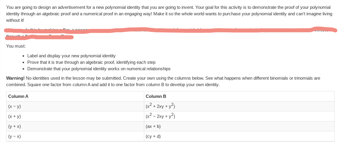 You are going to design an advertisement for a new polynomial identity that you are going to invent. Your goal for this activity is to demonstrate the proof of your polynomial
identity through an algebraic proof and a numerical proof in an engaging way! Make it so the whole world wants to purchase your polynomial identity and can't imagine living
without it!
throuah
You must:
• Label and display your new polynomial identity
• Prove that it is true through an algebraic proof, identifying each step
• Demonstrate that your polynomial identity works on numerical relationships
Warning! No identities used in the lesson may be submitted. Create your own using the columns below. See what happens when different binomials or trinomials are
combined. Square one factor from column A and add it to one factor from column B to develop your own identity.
Column A
Column B
(х - у)
(x² + 2xy + y²)
(x + y)
(x² – 2xy + y2)
(y + x)
(ax + b)
(у - х)
(cy + d)
