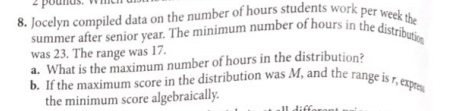 8. Jocelyn compiled data on the number of hours students work per week the
b. If the maximum score in the distribution was M, and the range is r, expres
summer after senior year. The minimum number of hours in the distribution
was 23. The range was 17.
a. What is the maximum number of hours in the distribution?
b. If the maximum score in the distribution was M, and the range is r. e
the minimum score algebraically.
