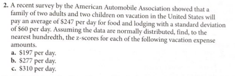 2. A recent survey by the American Automobile Association showed that a
family of two adults and two children on vacation in the United States will
pay an average of S247 per day for food and lodging with a standard deviation
of $60 per day. Assuming the data are normally distributed, find, to the
nearest hundredth, the z-scores for each of the following vacation expense
amounts.
a. $197 per day.
b. $277 per day.
c. $310 per day.
