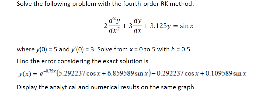 Solve the following problem with the fourth-order RK method:
d²y
dy
2
+ 3
+ 3.125y = sin x
dx?
dx
where y(0) = 5 and y'(0) = 3. Solve from x = 0 to 5 with h = 0.5.
Find the error considering the exact solution is
y(x) = e
075* (5.292237 cos x+ 6.859589 sin x)-0.292237 cos x+0.109589 sin x
%3D
Display the analytical and numerical results on the same graph.
