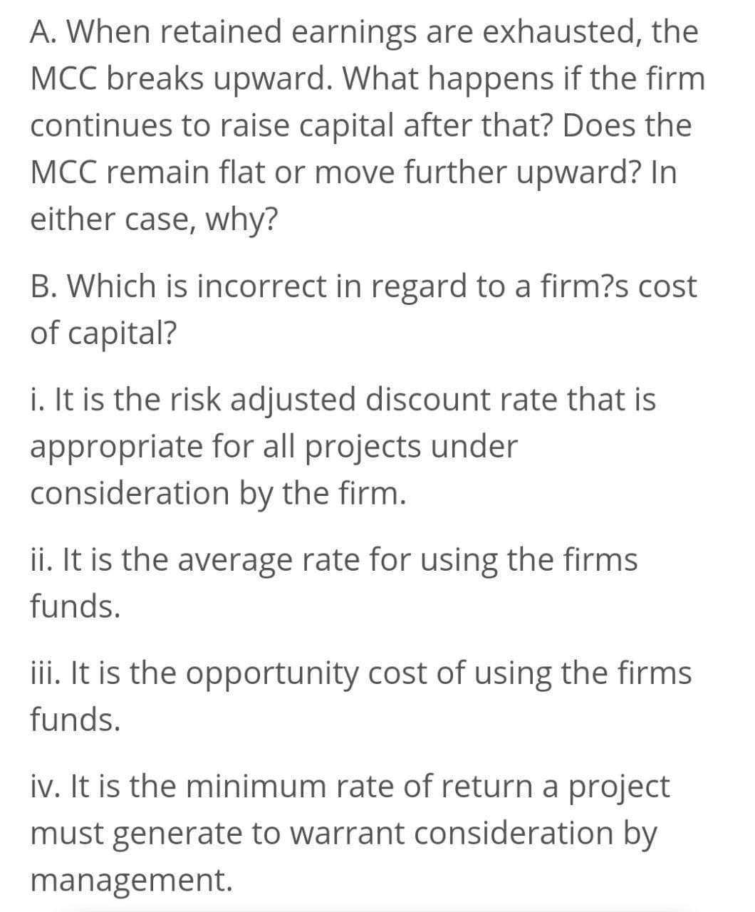 A. When retained earnings are exhausted, the
MCC breaks upward. What happens if the firm
continues to raise capital after that? Does the
MCC remain flat or move further upward? In
either case, why?
B. Which is incorrect in regard to a firm?s cost
of capital?
i. It is the risk adjusted discount rate that is
appropriate for all projects under
consideration by the firm.
ii. It is the average rate for using the firms
funds.
iii. It is the opportunity cost of using the firms
funds.
iv. It is the minimum rate of return a project
must generate to warrant consideration by
management.

