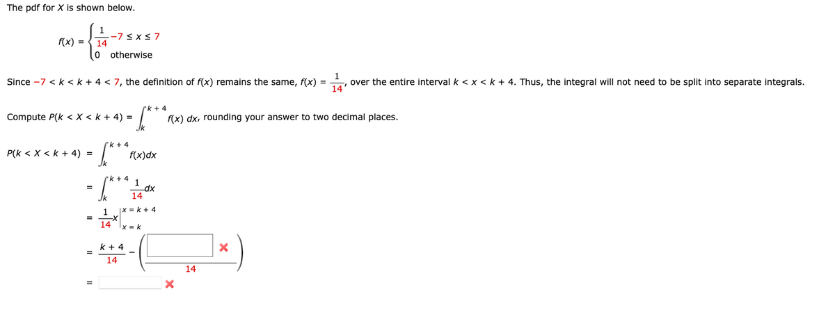 The pdf for X is shown below.
f(x) = 14
0
1
Since -7 < k < k + 4 < 7, the definition of f(x) remains the same, f(x) =
over the entire interval k < x < k + 4. Thus, the integral will not need to be split into separate integrals.
14'
P(k < X < K + 4) =
Compute P(k < X < K + 4) =
=
=
-7 ≤ x ≤ 7
otherwise
=
√x
Jk
1
k+4
=√x
k+4 1
k+4
f(x)dx
k+ 4
14
_dx
14
|X = k + 4
-X
14 x = k
f(x) dx, rounding your answer to two decimal places.
X
14
X