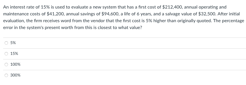 An interest rate of 15% is used to evaluate a new system that has a first cost of $212,400, annual operating and
maintenance costs of $41,200, annual savings of $94,600, a life of 6 years, and a salvage value of $32,500. After initial
evaluation, the firm receives word from the vendor that the first cost is 5% higher than originally quoted. The percentage
error in the system's present worth from this is closest to what value?
O
5%
15%
100%
300%