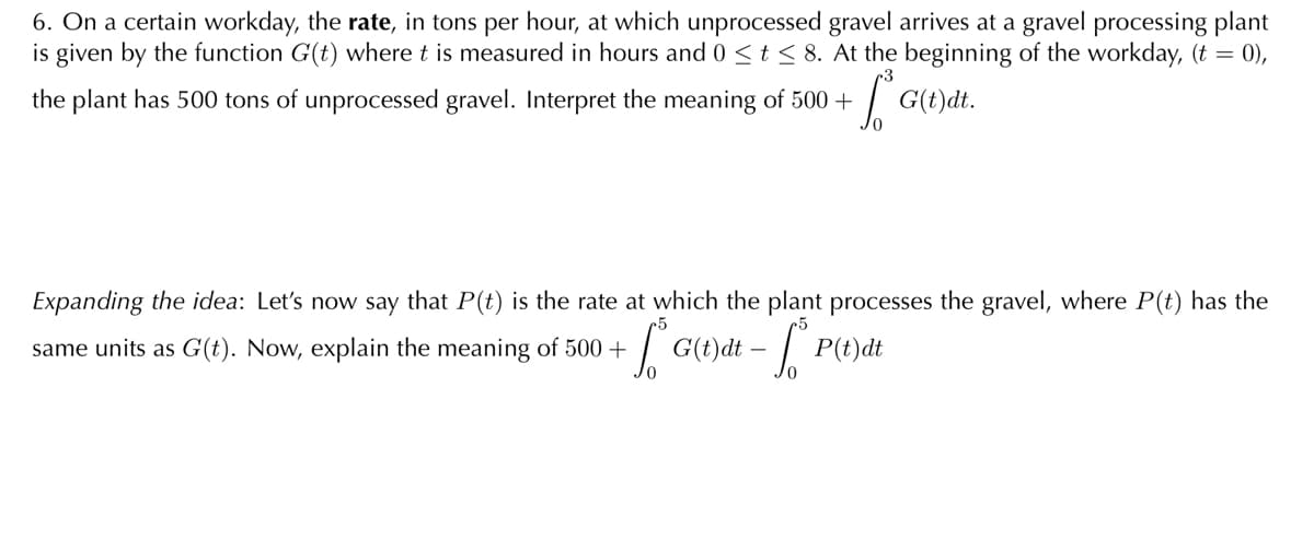 6. On a certain workday, the rate, in tons per hour, at which unprocessed gravel arrives at a gravel processing plant
is given by the function G(t) where t is measured in hours and 0 <t < 8. At the beginning of the workday, (t = 0),
the plant has 500 tons of unprocessed gravel. Interpret the meaning of 500 +
G(t)đt.
Expanding the idea: Let's now say that P(t) is the rate at which the plant processes the gravel, where P(t) has the
same units as G(t). Now, explain the meaning of 500 +
G(t)dt - P(t)dt
