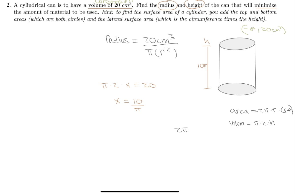 2. A cylindrical can is to have a volume of 20 cm³. Find the radius and height of the can that will minimize
the amount of material to be used. hint: to find the surface area of a cylinder, you add the top and bottom
areas (which are both circles) and the lateral surface area (which is the circumference times the height).
radius = 20cms
TOTT
02=X.
メ= 10
arca =ZT r.cs+
Volum = TT.Z.n
