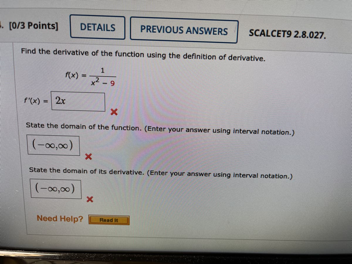 1. [0/3 Points]
DETAILS
PREVIOUS ANSWERS
SCALCET9 2.8.027.
Find the derivative of the function using the definition of derivative.
f(x)
6.
f'(x):
2x
State the domain of the function. (Enter your answer using interval notation.)
(-00,00)
State the domain of its derivative. (Enter your answer using interval notation.)
(-0,00)
Need Help?
Read It
