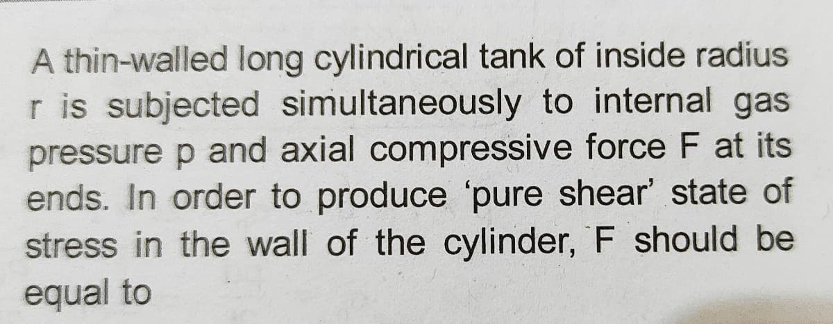 A thin-walled long cylindrical tank of inside radius
r is subjected simultaneously to internal gas
pressure p and axial compressive force F at its
ends. In order to produce 'pure shear' state of
stress in the wall of the cylinder, F should be
equal to
