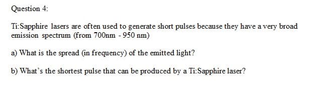 Question 4:
Ti:Sapphire lasers are often used to generate short pulses because they have a very broad
emission spectrum (from 700nm - 950 nm)
a) What is the spread (in frequency) of the emitted light?
b) What's the shortest pulse that can be produced by a Ti:Sapphire laser?