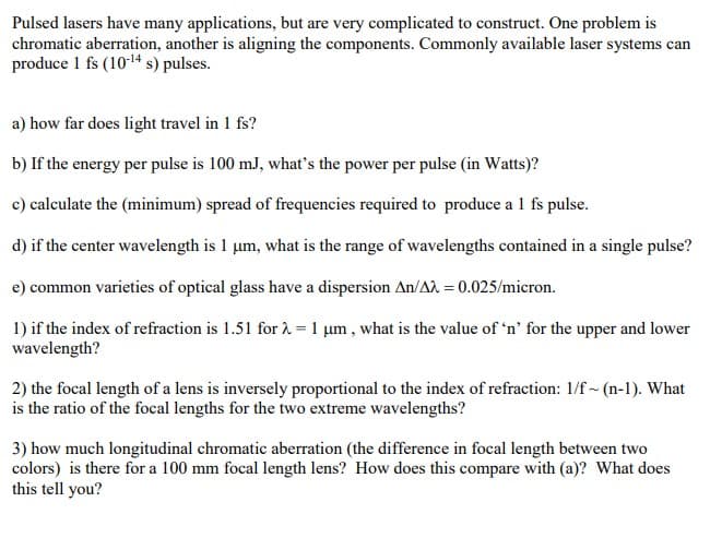 Pulsed lasers have many applications, but are very complicated to construct. One problem is
chromatic aberration, another is aligning the components. Commonly available laser systems can
produce 1 fs (10-¹4 s) pulses.
a) how far does light travel in 1 fs?
b) If the energy per pulse is 100 mJ, what's the power per pulse (in Watts)?
c) calculate the (minimum) spread of frequencies required to produce a 1 fs pulse.
d) if the center wavelength is 1 um, what is the range of wavelengths contained in a single pulse?
e) common varieties of optical glass have a dispersion An/A2 = 0.025/micron.
1) if the index of refraction is 1.51 for λ = 1 um, what is the value of 'n' for the upper and lower
wavelength?
2) the focal length of a lens is inversely proportional to the index of refraction: 1/f~ (n-1). What
is the ratio of the focal lengths for the two extreme wavelengths?
3) how much longitudinal chromatic aberration (the difference in focal length between two
colors) is there for a 100 mm focal length lens? How does this compare with (a)? What does
this tell you?