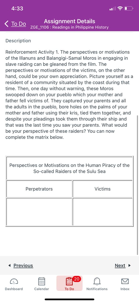 4:33
( To Do
Assignment Details
ZGE_1106 : Readings in Philippine History
Description
Reinforcement Activity 1. The perspectives or motivations
of the Illanuns and Balangigi-Samal Moros in engaging in
slave raiding can be gleaned from the film. The
perspectives or motivations of the victims, on the other
hand, could be your own appreciation. Picture yourself as a
resident of a community situated by the coast during that
time. Then, one day without warning, these Moros
swooped down on your pueblo which your mother and
father fell victims of. They captured your parents and all
the adults in the pueblo, bore holes on the palms of your
mother and father using their kris, tied them together, and
despite your pleadings took them through their ship and
that was the last time you saw your parents. What would
be your perspective of these raiders? You can now
complete the matrix below.
Perspectives or Motivations on the Human Piracy of the
So-called Raiders of the Sulu Sea
Perpetrators
Victims
1 Previous
Next >
20
Dashboard
Calendar
To Do
Notifications
Inbox
因
